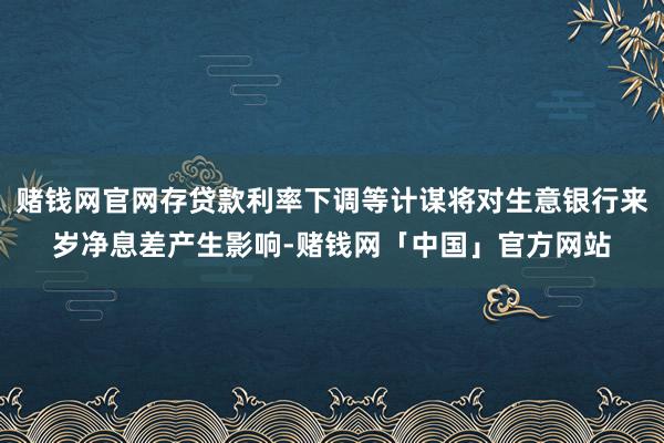 赌钱网官网存贷款利率下调等计谋将对生意银行来岁净息差产生影响-赌钱网「中国」官方网站