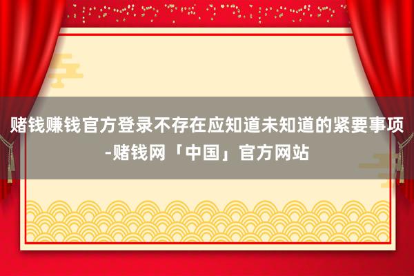 赌钱赚钱官方登录不存在应知道未知道的紧要事项-赌钱网「中国」官方网站