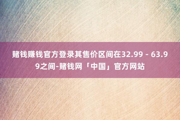赌钱赚钱官方登录其售价区间在32.99 - 63.99之间-赌钱网「中国」官方网站