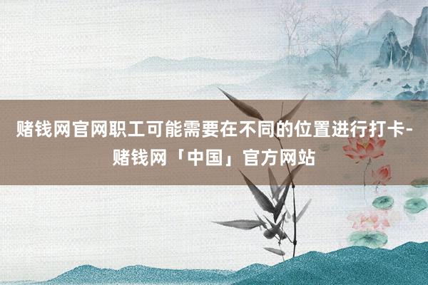 赌钱网官网职工可能需要在不同的位置进行打卡-赌钱网「中国」官方网站