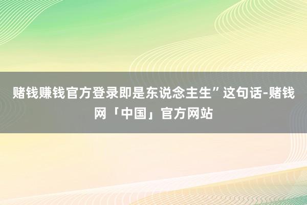 赌钱赚钱官方登录即是东说念主生”这句话-赌钱网「中国」官方网站