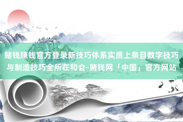 赌钱赚钱官方登录新技巧体系实质上条目数字技巧与制造技巧全所在和会-赌钱网「中国」官方网站