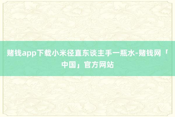 赌钱app下载小米径直东谈主手一瓶水-赌钱网「中国」官方网站