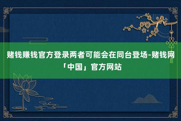 赌钱赚钱官方登录两者可能会在同台登场-赌钱网「中国」官方网站