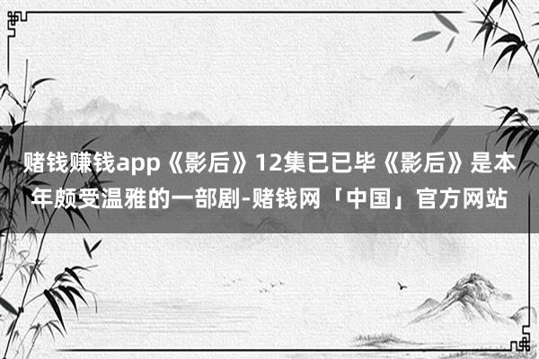 赌钱赚钱app《影后》12集已已毕《影后》是本年颇受温雅的一部剧-赌钱网「中国」官方网站