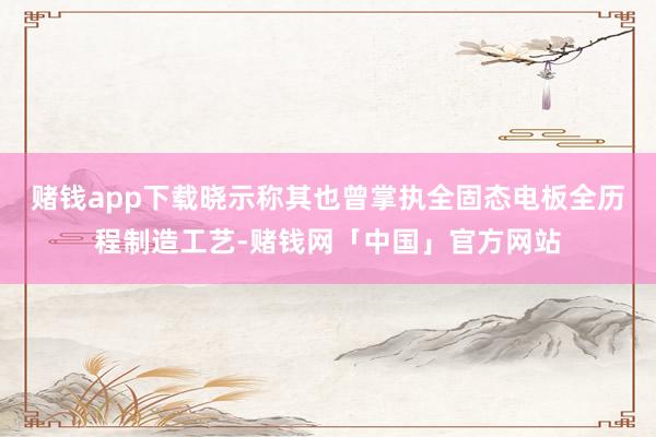 赌钱app下载晓示称其也曾掌执全固态电板全历程制造工艺-赌钱网「中国」官方网站