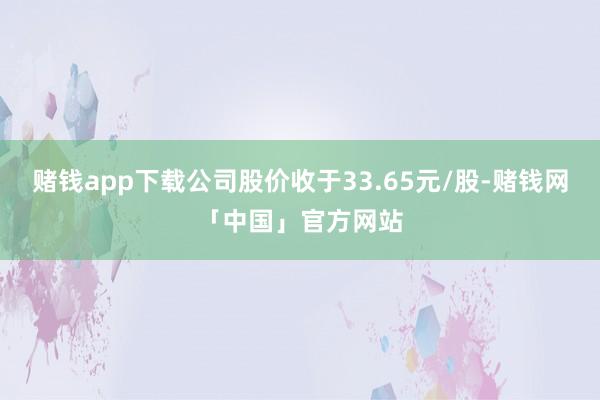 赌钱app下载公司股价收于33.65元/股-赌钱网「中国」官方网站
