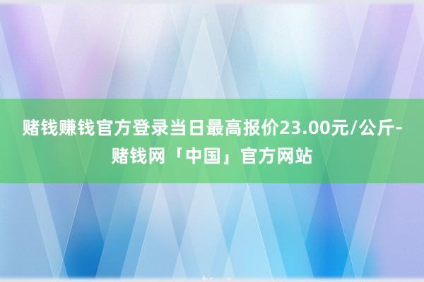 赌钱赚钱官方登录当日最高报价23.00元/公斤-赌钱网「中国」官方网站