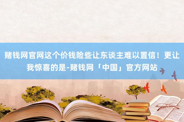 赌钱网官网这个价钱险些让东谈主难以置信！更让我惊喜的是-赌钱网「中国」官方网站