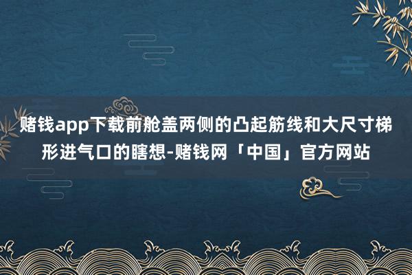 赌钱app下载前舱盖两侧的凸起筋线和大尺寸梯形进气口的瞎想-赌钱网「中国」官方网站