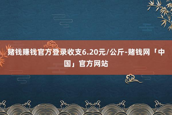 赌钱赚钱官方登录收支6.20元/公斤-赌钱网「中国」官方网站
