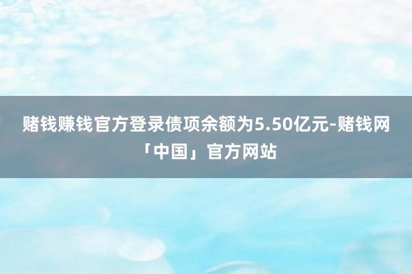 赌钱赚钱官方登录债项余额为5.50亿元-赌钱网「中国」官方网站