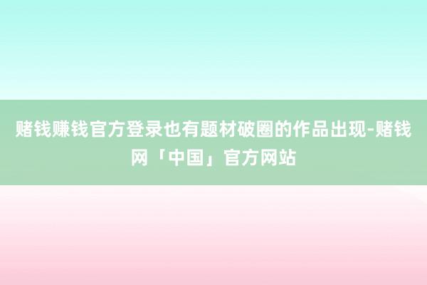 赌钱赚钱官方登录也有题材破圈的作品出现-赌钱网「中国」官方网站