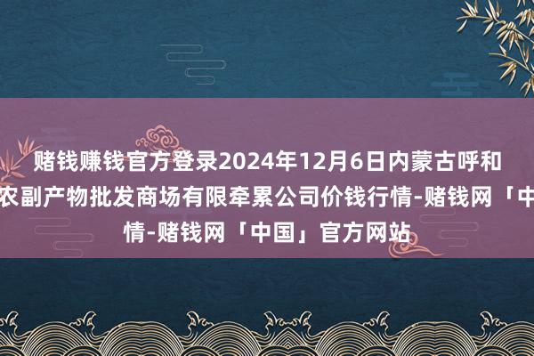 赌钱赚钱官方登录2024年12月6日内蒙古呼和浩特市东瓦窑农副产物批发商场有限牵累公司价钱行情-赌钱网「中国」官方网站