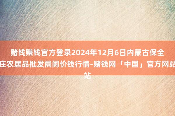 赌钱赚钱官方登录2024年12月6日内蒙古保全庄农居品批发阛阓价钱行情-赌钱网「中国」官方网站