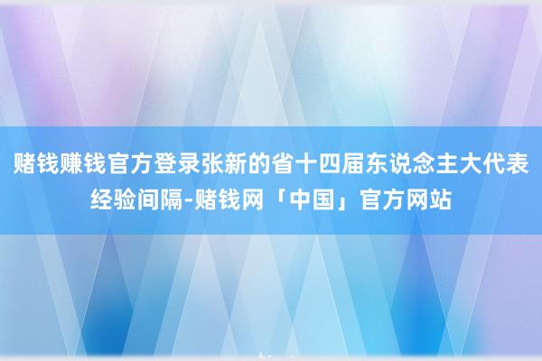 赌钱赚钱官方登录张新的省十四届东说念主大代表经验间隔-赌钱网「中国」官方网站