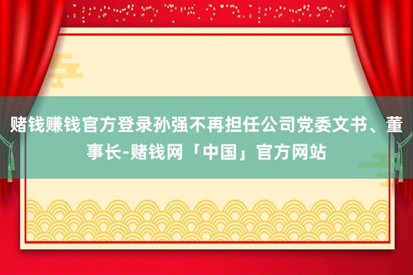 赌钱赚钱官方登录孙强不再担任公司党委文书、董事长-赌钱网「中国」官方网站