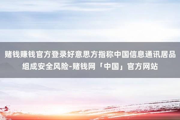 赌钱赚钱官方登录好意思方指称中国信息通讯居品组成安全风险-赌钱网「中国」官方网站