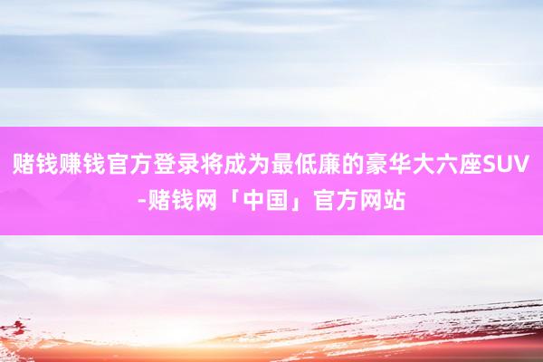 赌钱赚钱官方登录将成为最低廉的豪华大六座SUV-赌钱网「中国」官方网站