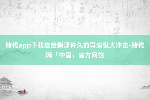 赌钱app下载这给飘浮许久的导演极大冲击-赌钱网「中国」官方网站
