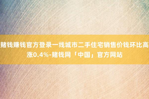 赌钱赚钱官方登录一线城市二手住宅销售价钱环比高涨0.4%-赌钱网「中国」官方网站