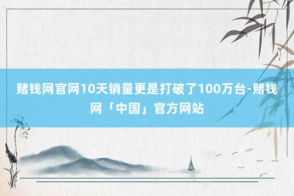 赌钱网官网10天销量更是打破了100万台-赌钱网「中国」官方网站