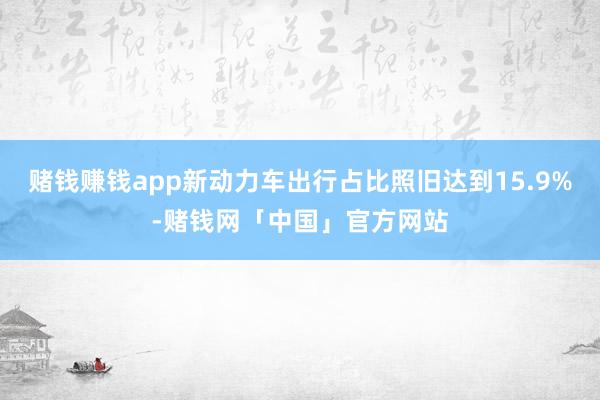 赌钱赚钱app新动力车出行占比照旧达到15.9%-赌钱网「中国」官方网站