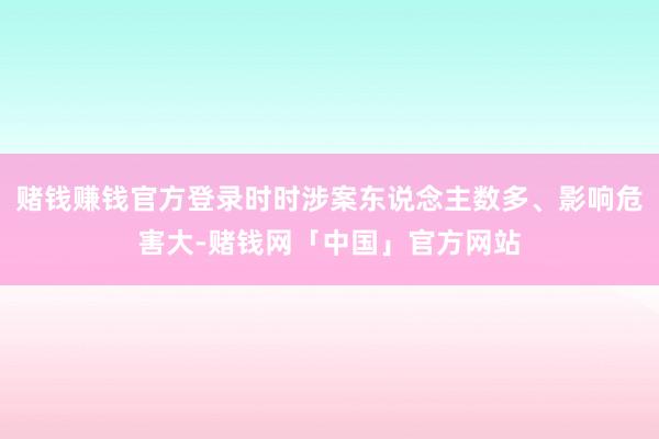 赌钱赚钱官方登录时时涉案东说念主数多、影响危害大-赌钱网「中国」官方网站