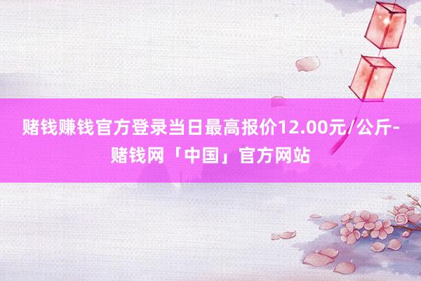 赌钱赚钱官方登录当日最高报价12.00元/公斤-赌钱网「中国」官方网站