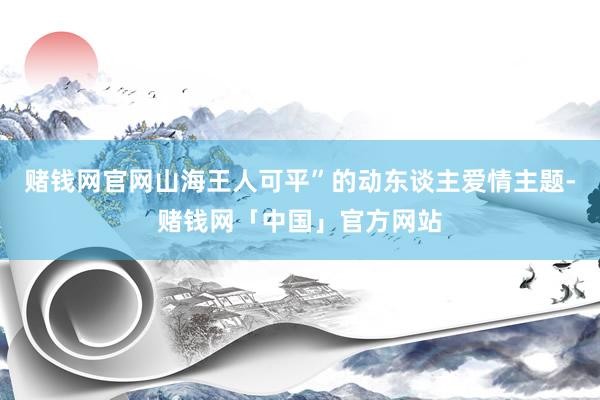 赌钱网官网山海王人可平”的动东谈主爱情主题-赌钱网「中国」官方网站