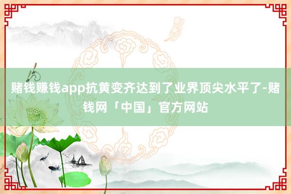 赌钱赚钱app抗黄变齐达到了业界顶尖水平了-赌钱网「中国」官方网站