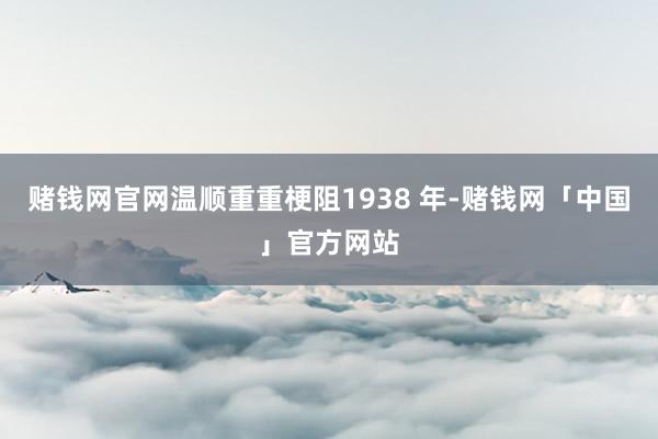 赌钱网官网温顺重重梗阻1938 年-赌钱网「中国」官方网站