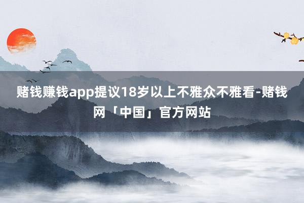 赌钱赚钱app提议18岁以上不雅众不雅看-赌钱网「中国」官方网站