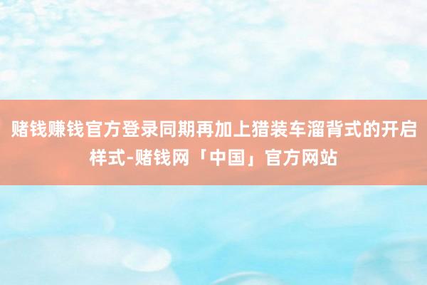 赌钱赚钱官方登录同期再加上猎装车溜背式的开启样式-赌钱网「中国」官方网站