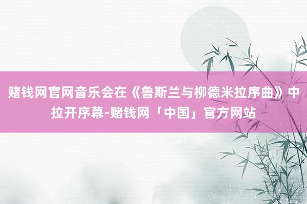 赌钱网官网音乐会在《鲁斯兰与柳德米拉序曲》中拉开序幕-赌钱网「中国」官方网站