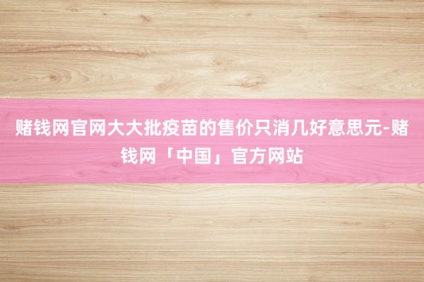赌钱网官网大大批疫苗的售价只消几好意思元-赌钱网「中国」官方网站