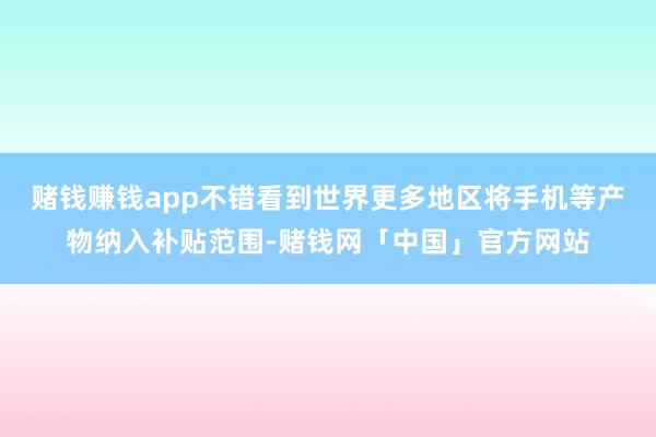 赌钱赚钱app不错看到世界更多地区将手机等产物纳入补贴范围-赌钱网「中国」官方网站