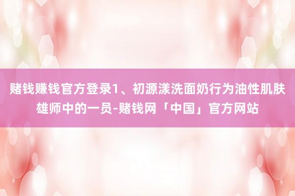 赌钱赚钱官方登录1、初源漾洗面奶行为油性肌肤雄师中的一员-赌钱网「中国」官方网站