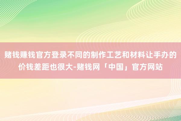 赌钱赚钱官方登录不同的制作工艺和材料让手办的价钱差距也很大-赌钱网「中国」官方网站