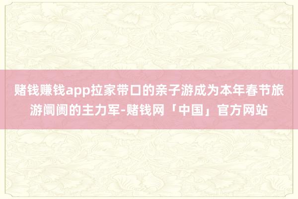 赌钱赚钱app拉家带口的亲子游成为本年春节旅游阛阓的主力军-赌钱网「中国」官方网站