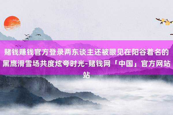 赌钱赚钱官方登录两东谈主还被眼见在阳谷着名的黑鹰滑雪场共度炫夸时光-赌钱网「中国」官方网站