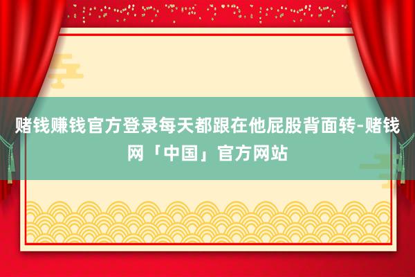 赌钱赚钱官方登录每天都跟在他屁股背面转-赌钱网「中国」官方网站