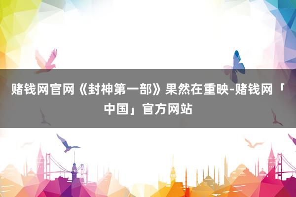 赌钱网官网《封神第一部》果然在重映-赌钱网「中国」官方网站