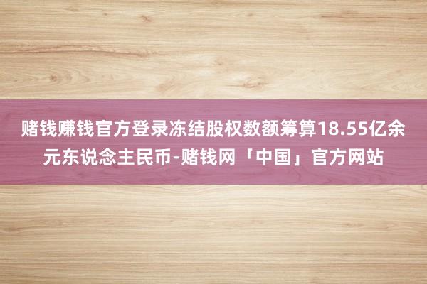 赌钱赚钱官方登录冻结股权数额筹算18.55亿余元东说念主民币-赌钱网「中国」官方网站
