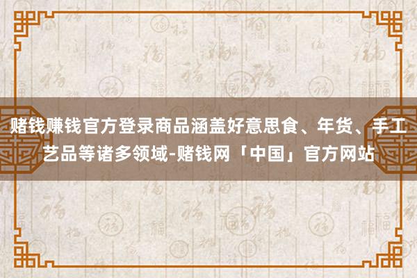 赌钱赚钱官方登录商品涵盖好意思食、年货、手工艺品等诸多领域-赌钱网「中国」官方网站