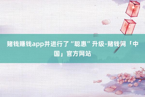 赌钱赚钱app并进行了“聪惠”升级-赌钱网「中国」官方网站