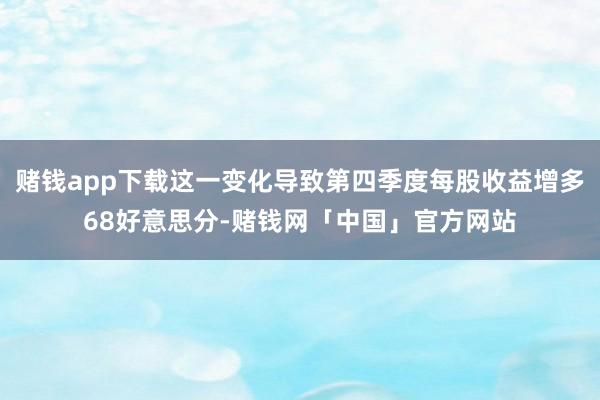 赌钱app下载这一变化导致第四季度每股收益增多68好意思分-赌钱网「中国」官方网站