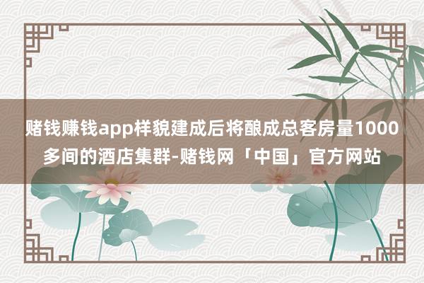 赌钱赚钱app样貌建成后将酿成总客房量1000多间的酒店集群-赌钱网「中国」官方网站