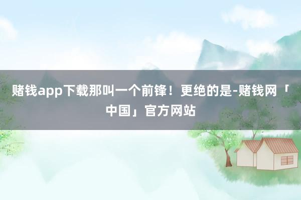 赌钱app下载那叫一个前锋！更绝的是-赌钱网「中国」官方网站
