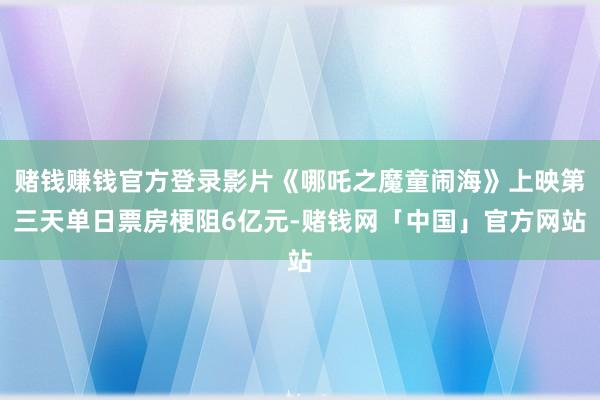 赌钱赚钱官方登录影片《哪吒之魔童闹海》上映第三天单日票房梗阻6亿元-赌钱网「中国」官方网站